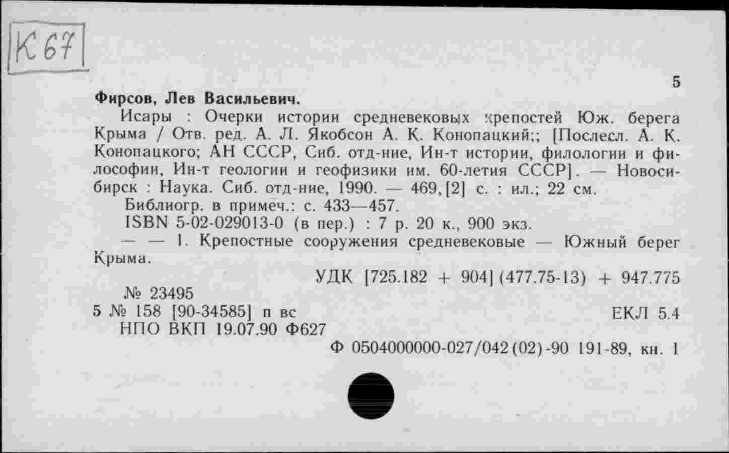 ﻿5
Фирсов, Лев Васильевич.
Исары : Очерки истории средневековых крепостей Юж. берега Крыма / Отв. ред. А. Л. Якобсон А. К. Конопацкий;; [Послесл. А. К. Конопацкого; АН СССР, Сиб. отд-ние, Ин-т истории, филологии и философии, Ин-т геологии и геофизики им. 60-летия СССР]. — Новосибирск : Наука. Сиб. отд-ние, 1990. — 469, [2] с. : ил.; 22 см.
Библиогр. в примем.: с. 433—457.
ISBN 5-02-029013-0 (в пер.) : 7 р. 20 к., 900 экз.
— — 1. Крепостные сооружения средневековые — Южный берег Крыма.
УДК [725.182 + 904] (477.75-13) + 947.775 № 23495
5 № 158 [90-34585] п вс	ЕКЛ 5.4
НПО ВКП 19.07.90 Ф627
Ф 0504000000-027/042(02)-90 191-89, кн. 1